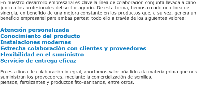 En nuestro desarrollo empresarial es clave la línea de colaboración conjunta llevada a cabo junto a los profesionales del sector agrario. De esta forma, hemos creado una línea de sinergia, en beneficio de una mejora constante en los productos que, a su vez, genera un beneficio empresarial para ambas partes; todo ello a través de los siguientes valores: Atención personalizada
Conocimiento del producto
Instalaciones modernas
Estrecha colaboración con clientes y proveedores
Flexibilidad en el suministro
Servicio de entrega eficaz En esta línea de colaboración integral, aportamos valor añadido a la materia prima que nos suministran los proveedores, mediante la comercialización de semillas,
piensos, fertilizantes y productos fito-sanitarios, entre otros.