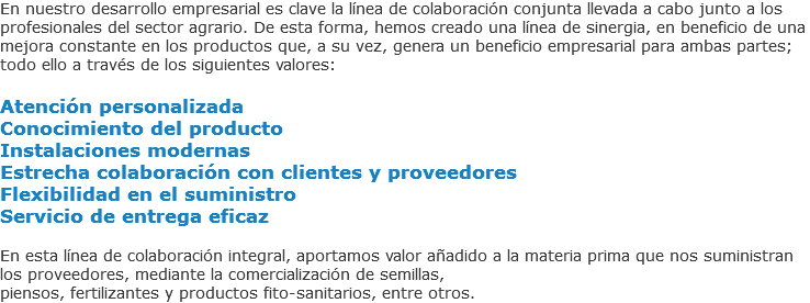 En nuestro desarrollo empresarial es clave la línea de colaboración conjunta llevada a cabo junto a los profesionales del sector agrario. De esta forma, hemos creado una línea de sinergia, en beneficio de una mejora constante en los productos que, a su vez, genera un beneficio empresarial para ambas partes; todo ello a través de los siguientes valores: Atención personalizada
Conocimiento del producto
Instalaciones modernas
Estrecha colaboración con clientes y proveedores
Flexibilidad en el suministro
Servicio de entrega eficaz En esta línea de colaboración integral, aportamos valor añadido a la materia prima que nos suministran los proveedores, mediante la comercialización de semillas,
piensos, fertilizantes y productos fito-sanitarios, entre otros.